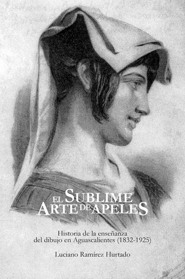 EL SUBLIME ARTE DE APELES HISTORIA DE LA ENSEÑANZA DEL DIBUJO EN AGUASCALIENTES (1832-1925)